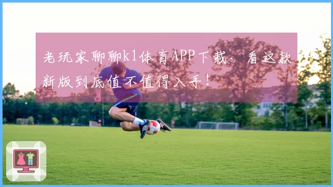 老玩家聊聊k1体育APP下载，看这款新版到底值不值得入手！
