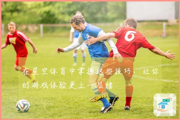 在星空体育中掌握这些技巧，让你的游戏体验更上一层楼