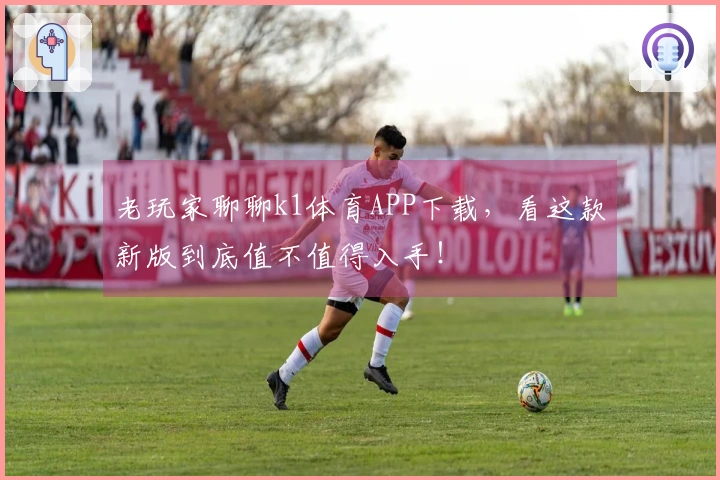 老玩家聊聊k1体育APP下载，看这款新版到底值不值得入手！